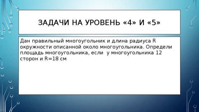 Задачи на уровень «4» и «5» Дан правильный многоугольник и длина радиуса R окружности описанной около многоугольника. Определи площадь многоугольника, если у многоугольника 12 сторон и R=18 см 