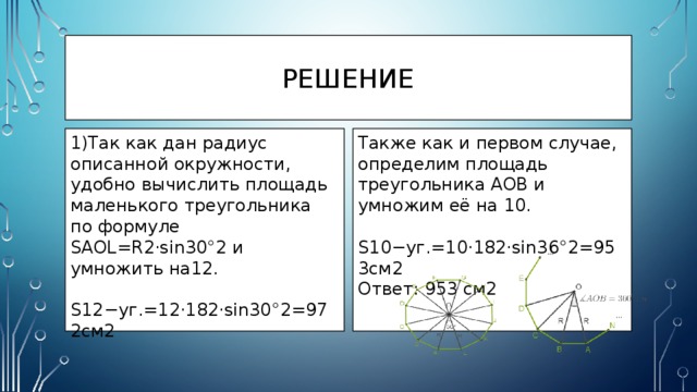 Решение 1)Так как дан радиус описанной окружности, удобно вычислить площадь маленького треугольника по формуле SAOL=R2⋅sin30°2 и умножить на12. Также как и первом случае, определим площадь треугольника AOB и умножим её на 10.  S12−уг.=12⋅182⋅sin30°2=972см2  S10−уг.=10⋅182⋅sin36°2=953см2 Ответ: 953 см2 