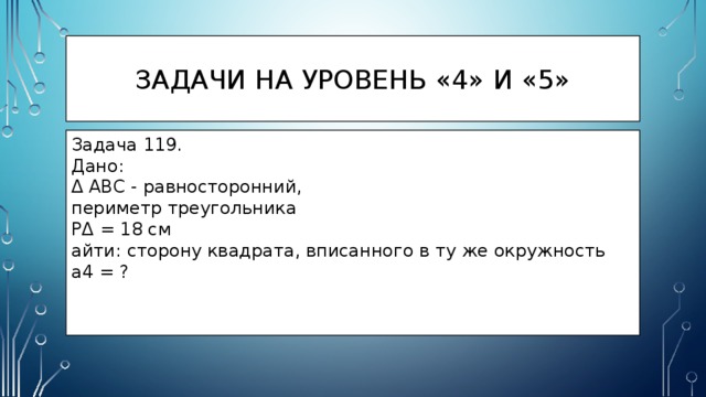 Задачи на уровень «4» и «5» Задача 119. Дано: Δ ABC - равносторонний, периметр треугольника PΔ = 18 см айти: сторону квадрата, вписанного в ту же окружность a4 = ? 