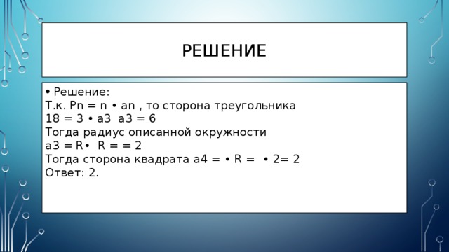 решение Решение: Т.к. Pn = n • an , то сторона треугольника 18 = 3 • a3 a3 = 6 Тогда радиус описанной окружности a3 = R• R = = 2 Тогда сторона квадрата a4 = • R = • 2= 2 Ответ: 2. 