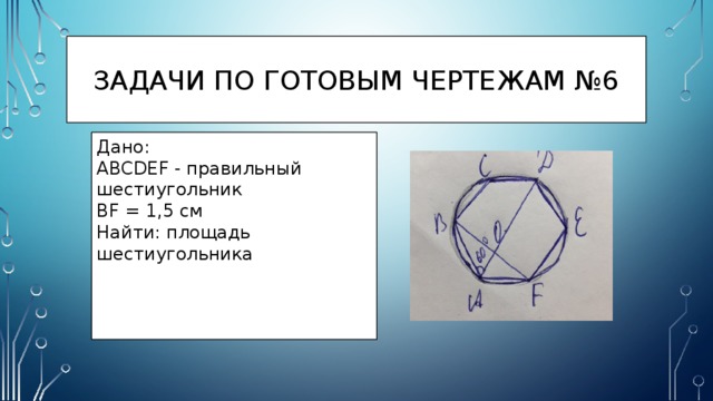 Задачи по готовым чертежам №6 Дано: ABCDEF - правильный шестиугольник BF = 1,5 см Найти: площадь шестиугольника 
