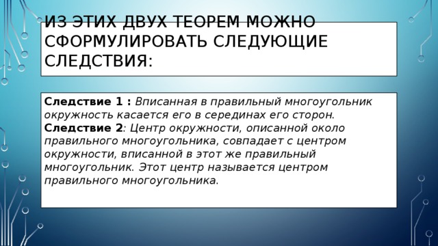 Из этих двух теорем можно сформулировать следующие следствия: Следствие 1 : Вписанная в правильный многоугольник окружность касается его в серединах его сторон. Следствие 2 : Центр окружности, описанной около правильного многоугольника, совпадает с центром окружности, вписанной в этот же правильный многоугольник. Этот центр называется центром правильного многоугольника. 
