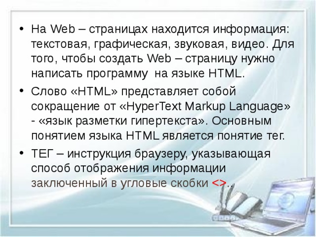 На Web – страницах находится информация: текстовая, графическая, звуковая, видео. Для того, чтобы создать Web – страницу нужно написать программу на языке HTML. Слово «HTML» представляет собой сокращение от «HyperText Markup Language» - «язык разметки гипертекста». Основным понятием языка HTML является понятие тег. ТЕГ – инструкция браузеру, указывающая способ отображения информации заключенный в угловые скобки  . .  