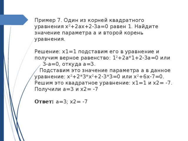 Пример 7. Один из корней квадратного уравнения х²+2ах+2-3а=0 равен 1. Найдите значение параметра а и второй корень уравнения. Решение: х1=1 подставим его в уравнение и получим верное равенство: 1²+2а*1+2-3а=0 или 3-а=0, откуда а=3. Подставим это значение параметра а в данное уравнение: х²+2*3*х²+2-3*3=0 или х²+6х-7=0. Решим это квадратное уравнение: х1=1 и х2= -7. Получили а=3 и х2= -7 Ответ: а=3; х2= -7 