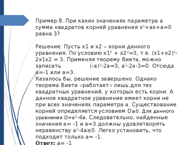 Пример 8. При каких значениях параметра а сумма квадратов корней уравнения x²+ax+a=0 равна 3?   Решение: Пусть x1 и x2 – корни данного уравнения. По условию x1² + x2²=3, т.е. (x1+x2)²-2x1x2 = 3. Применяя теорему Виета, можно записать (-a)²-2a=3; a²-2a-3=0. Отсюда a=-1 или a=3. Казалось бы, решение завершено. Однако теорема Виета «работает» лишь для тех квадратных уравнений, у которых есть корни. А данное квадратное уравнение имеет корни не при всех значениях параметра a. Существование корней определяется условием D ≥0. Для данного уравнения D=a ²-4a. Следовательно, найденные значения a= -1 и a=3 должны удовлетворять неравенству a²-4a≥0. Легко установить, что подходит только a= -1. Ответ: а= -1 