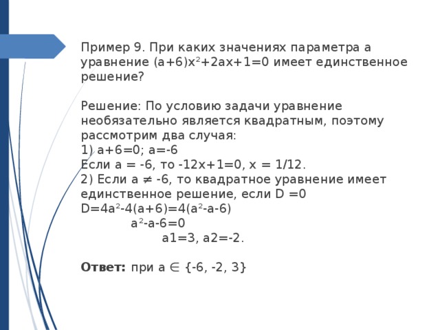 Пример 9. При каких значениях параметра а уравнение (a+6)х²+2ax+1=0 имеет единственное решение?   Решение: По условию задачи уравнение необязательно является квадратным, поэтому рассмотрим два случая:  1) а+6=0; а=-6  Если а = -6, то -12х+1=0, х = 1/12.  2) Если а ≠ -6, то квадратное уравнение имеет единственное решение, если D =0 D=4a²-4(a+6)=4(a²-a-6) a²-a-6=0 a1=3, a2=-2. Ответ: при a ∈ {-6, -2, 3} 