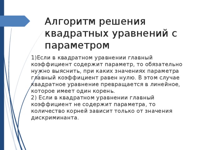 Алгоритм решения квадратных уравнений с параметром 1)Если в квадратном уравнении главный коэффициент содержит параметр, то обязательно нужно выяснить, при каких значениях параметра главный коэффициент равен нулю. В этом случае квадратное уравнение превращается в линейное, которое имеет один корень. 2) Если в квадратном уравнении главный коэффициент не содержит параметра, то количество корней зависит только от значения дискриминанта. 