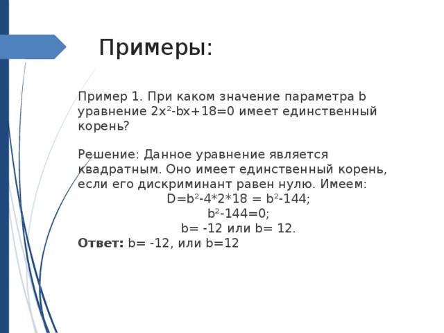 Примеры: Пример 1. При каком значение параметра b уравнение 2х²-bx+18=0 имеет единственный корень? Решение: Данное уравнение является квадратным. Оно имеет единственный корень, если его дискриминант равен нулю. Имеем: D=b²-4*2*18 = b²-144; b²-144=0; b= -12 или b= 12. Ответ: b= -12, или b=12 