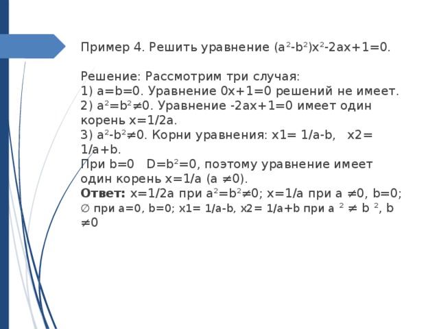 Пример 4. Решить уравнение (a²-b²)х²-2ax+1=0.   Решение: Рассмотрим три случая: 1) a=b=0. Уравнение 0x+1=0 решений не имеет. 2) a²=b²≠0. Уравнение -2ax+1=0 имеет один корень x=1/2a. 3) a²-b²≠0. Корни уравнения: x1= 1/a-b, x2= 1/a+b. При b=0 D=b²=0, поэтому уравнение имеет один корень x=1/a (a ≠0). Ответ: x=1/2a при a²=b²≠0; x=1/a при a ≠0, b=0; ∅ при a=0, b=0; x1= 1/a-b, x2= 1/a+b при a ² ≠ b ², b ≠0 