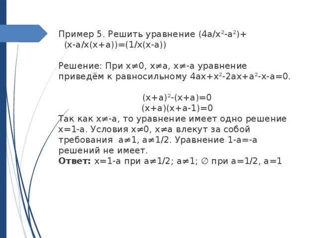 Пример 5. Решить уравнение (4a/x²-a²)+ (x-a/x(x+a))=(1/x(x-a)) Решение: При x≠0, x≠a, x≠-a уравнение приведём к равносильному 4ax+x²-2ax+a²-x-a=0. (x+a)²-(x+a)=0 (x+a)(x+a-1)=0 Так как x≠-a, то уравнение имеет одно решение x=1-a. Условия x≠0, x≠a влекут за собой требования a≠1, a≠1/2. Уравнение 1-a=-a решений не имеет. Ответ: x=1-a при a≠1/2; a≠1; ∅ при a=1/2, a=1 