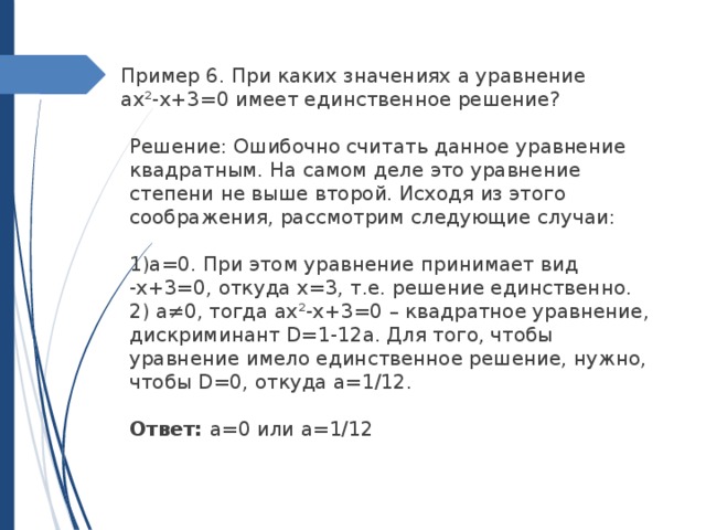 Пример 6. При каких значениях a уравнение aх²-x+3=0 имеет единственное решение?  Решение: Ошибочно считать данное уравнение квадратным. На самом деле это уравнение степени не выше второй. Исходя из этого соображения, рассмотрим следующие случаи:  1)a=0. При этом уравнение принимает вид -x+3=0, откуда x=3, т.е. решение единственно.  2) a≠0, тогда aх²-x+3=0 – квадратное уравнение, дискриминант D=1-12a. Для того, чтобы уравнение имело единственное решение, нужно, чтобы D=0, откуда a=1/12.  Ответ: a=0 или a=1/12 