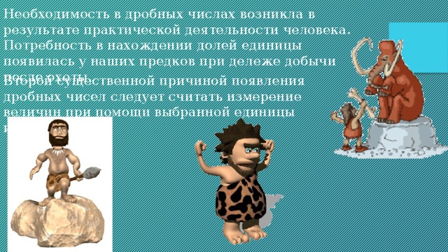 Необходимость в дробных числах возникла в результате практической деятельности человека. Потребность в нахождении долей единицы появилась у наших предков при дележе добычи после охоты.  Второй существенной причиной появления дробных чисел следует считать измерение величин при помощи выбранной единицы измерения. 