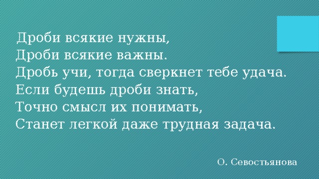   Дроби всякие нужны, Дроби всякие важны. Дробь учи, тогда сверкнет тебе удача. Если будешь дроби знать, Точно смысл их понимать, Станет легкой даже трудная задача. О. Севостьянова 