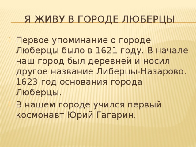 Я живу в городе люберцы Первое упоминание о городе Люберцы было в 1621 году. В начале наш город был деревней и носил другое название Либерцы-Назарово. 1623 год основания города Люберцы. В нашем городе учился первый космонавт Юрий Гагарин. 