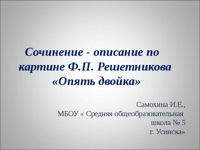  Сочинение - описание по картине Ф.П. Решетникова  «Опять двойка» Самохина И.Е., МБОУ « Средняя общеобразовательная школа № 5  г. Усинска» 