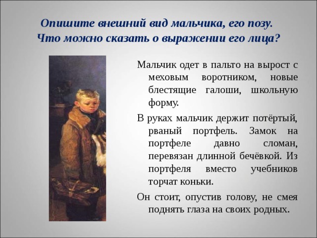  Опишите внешний вид мальчика, его позу.  Что можно сказать о выражении его лица?   Мальчик одет в пальто на вырост с меховым воротником, новые блестящие галоши, школьную форму. В руках мальчик держит потёртый, рваный портфель. Замок на портфеле давно сломан, перевязан длинной бечёвкой. Из портфеля вместо учебников торчат коньки. Он стоит, опустив голову, не смея поднять глаза на своих родных. 