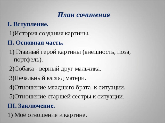  План сочинения   I . Вступление.  1)История создания картины. II . Основная часть.  1) Главный герой картины (внешность, поза, портфель).  2)Собака - верный друг мальчика.  3)Печальный взгляд матери.  4)Отношение младшего брата к ситуации.  5)Отношение старшей сестры к ситуации. III . Заключение. 1) Моё отношение к картине.   