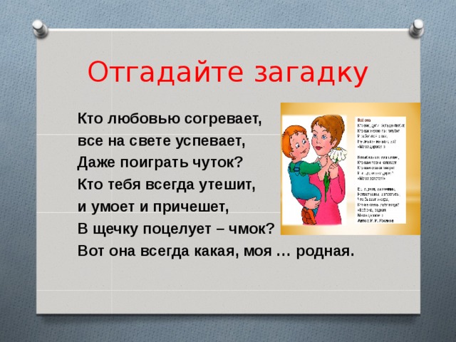 Отгадайте загадку Кто любовью согревает, все на свете успевает, Даже поиграть чуток? Кто тебя всегда утешит, и умоет и причешет, В щечку поцелует – чмок? Вот она всегда какая, моя … родная.  