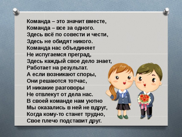 Команда – это значит вместе, Команда – все за одного. Здесь всё по совести и чести, Здесь не обидят никого. Команда нас объединяет Не испугаемся преград, Здесь каждый свое дело знает, Работает на результат. А если возникают споры, Они решаются тотчас, И никакие разговоры Не отвлекут от дела нас. В своей команде нам уютно Мы оказались в ней не вдруг, Когда кому-то станет трудно, Свое плечо подставит друг.  