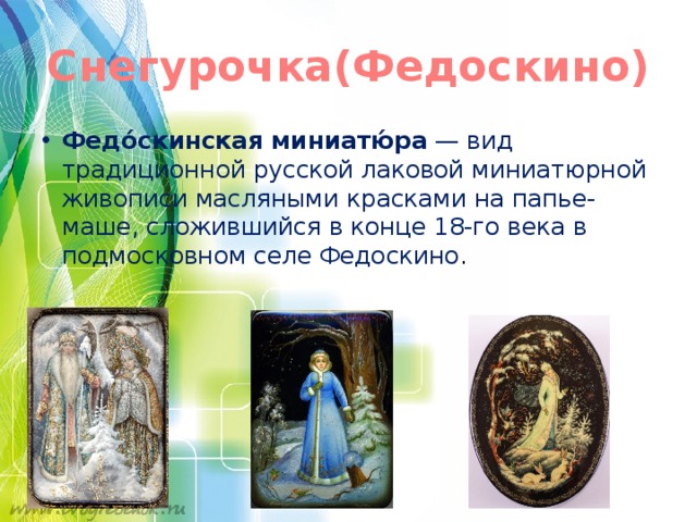 Снегурочка(Федоскино) Федо́скинская миниатю́ра  — вид традиционной русской лаковой миниатюрной живописи масляными красками на папье-маше, сложившийся в конце 18-го века в подмосковном селе Федоскино . 