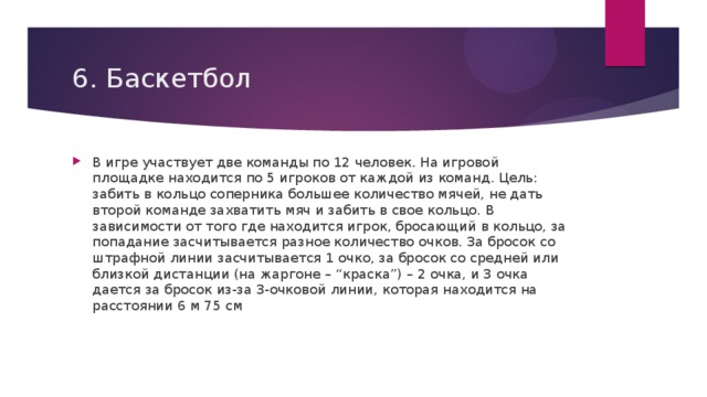 6. Баскетбол В игре участвует две команды по 12 человек. На игровой площадке находится по 5 игроков от каждой из команд. Цель: забить в кольцо соперника большее количество мячей, не дать второй команде захватить мяч и забить в свое кольцо. В зависимости от того где находится игрок, бросающий в кольцо, за попадание засчитывается разное количество очков. За бросок со штрафной линии засчитывается 1 очко, за бросок со средней или близкой дистанции (на жаргоне – “краска”) – 2 очка, и 3 очка дается за бросок из-за 3-очковой линии, которая находится на расстоянии 6 м 75 см 