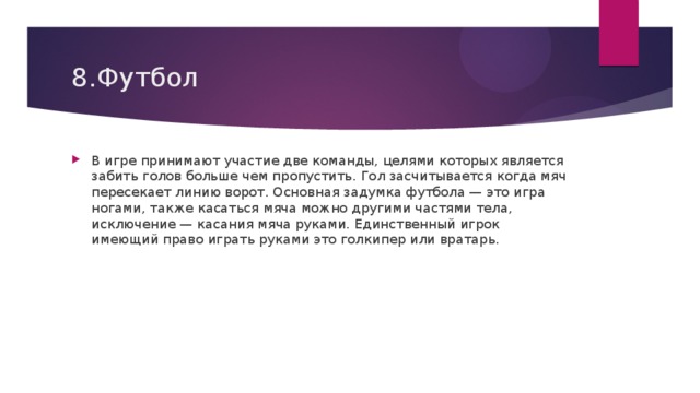 8.Футбол В игре принимают участие две команды, целями которых является забить голов больше чем пропустить. Гол засчитывается когда мяч пересекает линию ворот. Основная задумка футбола — это игра ногами, также касаться мяча можно другими частями тела, исключение — касания мяча руками. Единственный игрок имеющий право играть руками это голкипер или вратарь.  