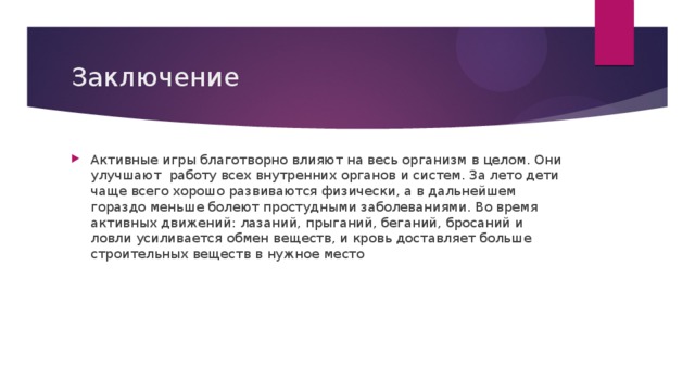 Заключение Активные игры благотворно влияют на весь организм в целом. Они улучшают  работу всех внутренних органов и систем. За лето дети чаще всего хорошо развиваются физически, а в дальнейшем гораздо меньше болеют простудными заболеваниями. Во время активных движений: лазаний, прыганий, беганий, бросаний и ловли усиливается обмен веществ, и кровь доставляет больше строительных веществ в нужное место 