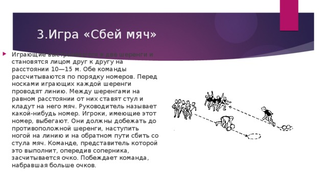 3.Игра «Сбей мяч»   Играющие выстраиваются в две шеренги и становят­ся лицом друг к другу на расстоянии 10—15 м. Обе команды рассчитываются по порядку номеров. Перед носками играющих каждой шеренги проводят линию. Между шеренгами на равном расстоянии от них ставят стул и кладут на него мяч. Руководитель называет ка­кой-нибудь номер. Игроки, имеющие этот номер, выбе­гают. Они должны добежать до противоположной ше­ренги, наступить ногой на линию и на обратном пути сбить со стула мяч. Команде, представитель которой это выполнит, опередив соперника, засчитывается очко. По­беждает команда, набравшая больше очков. 