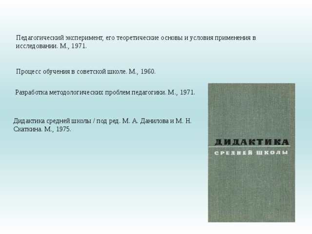 Педагогический эксперимент, его теоретические основы и условия применения в исследовании. М., 1971. Процесс обучения в советской школе. М., 1960.  Разработка методологических проблем педагогики. М., 1971. Дидактика средней школы / под ред. М. А. Данилова и М. Н. Скаткина. М., 1975. 