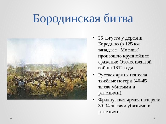 Бородинская битва 26 августа у деревни Бородино (в 125 км западнее  Москвы) произошло крупнейшее сражение Отечественной войны 1812 года. Русская армия понесла тяжёлые потери (40-45 тысяч убитыми и ранеными). Французская армия потеряли 30-34 тысячи убитыми и ранеными. 