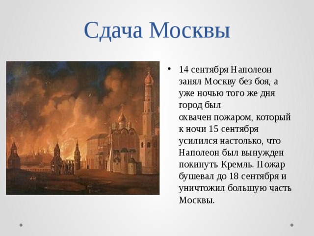 Сдача Москвы 14 сентября Наполеон занял Москву без боя, а уже ночью того же дня город был охвачен пожаром, который к ночи 15 сентября усилился настолько, что Наполеон был вынужден покинуть Кремль. Пожар бушевал до 18 сентября и уничтожил большую часть Москвы. 