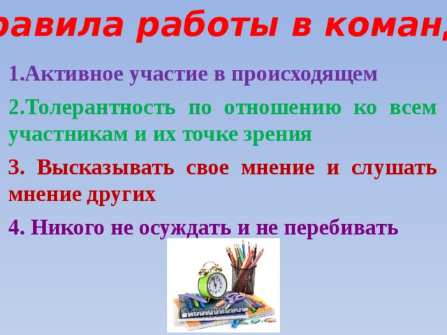 Правила работы в команде 1.Активное участие в происходящем  2.Толерантность по отношению ко всем участникам и их точке зрения 3. Высказывать свое мнение и слушать мнение других 4. Никого не осуждать и не перебивать 