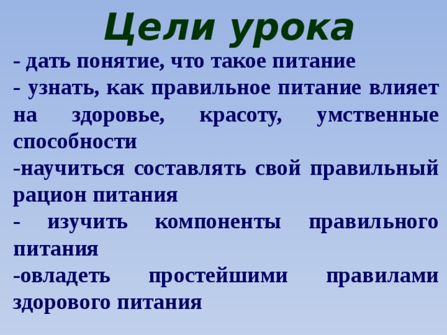Цели урока - дать понятие, что такое питание - узнать, как правильное питание влияет на здоровье, красоту, умственные способности -научиться составлять свой правильный рацион питания - изучить компоненты правильного питания -овладеть простейшими правилами здорового питания 