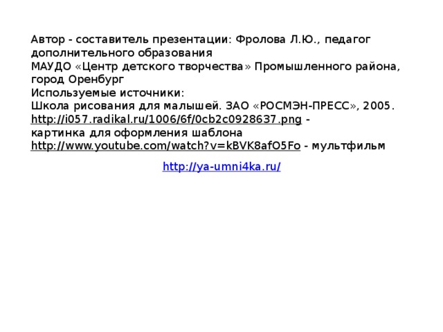 Автор - составитель презентации: Фролова Л.Ю., педагог дополнительного образования МАУДО «Центр детского творчества» Промышленного района, город Оренбург Используемые источники: Школа рисования для малышей. ЗАО «РОСМЭН-ПРЕСС», 2005. http://i057.radikal.ru/1006/6f/0cb2c0928637.png  - картинка для оформления шаблона http://www.youtube.com/watch?v=kBVK8afO5Fo  - мультфильм http://ya-umni4ka.ru/ 
