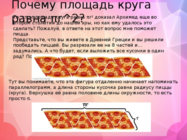 Почему площадь круга равна πr^2? То, что площадь круга равна πr 2 доказал Архимед еще во втором столетии до нашей эры, но как ему удалось это сделать? Пожалуй, в ответе на этот вопрос мне поможет пицца. Представьте, что вы живете в Древней Греции и вы решили пообедать пиццей. Вы разрезали ее на 8 частей и... задумались. А что будет, если выложить все кусочки в один ряд? Получится примерно такая картина: Тут вы понимаете, что эта фигура отдаленно начинает напоминать параллелограмм, а длина стороны кусочка равна радиусу пиццы (круга). Верхушка её равна половине длины окружности, то есть просто π. 