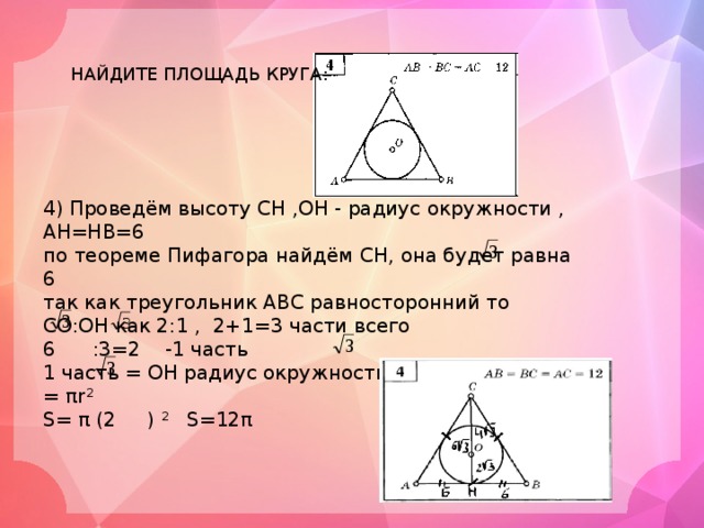 НАЙДИТЕ ПЛОЩАДЬ КРУГА: 4) Проведём высоту СН ,ОН - радиус окружности , АН=НВ=6 по теореме Пифагора найдём СН, она будет равна 6 так как треугольник АВС равносторонний то СО:ОН как 2:1 , 2+1=3 части всего 6 :3=2 -1 часть 1 часть = ОН радиус окружности =2 , S круга = πr 2 S= π (2 ) 2 S=12π 