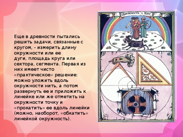 Еще в древности пытались решить задачи, связанные с кругом, - измерить длину окружности или ее дуги, площадь круга или сектора, сегмента. Первая из них имеет чисто «практическое» решение: можно уложить вдоль окружности нить, а потом развернуть ее и приложить к линейке или же отметить на окружности точку и «прокатить» ее вдоль линейки (можно, наоборот, «обкатить» линейкой окружность). 