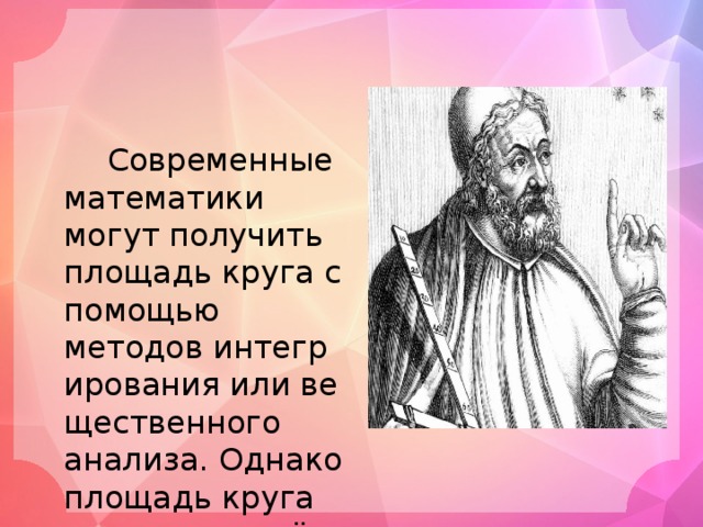  Современные математики могут получить площадь круга с помощью методов интегрирования или вещественного анализа. Однако площадь круга изучалась ещё в Древней Греции. Евдок Книдский в пятом столетии до нашей эры обнаружил, что площади кругов пропорциональны квадратам их радиусов.  
