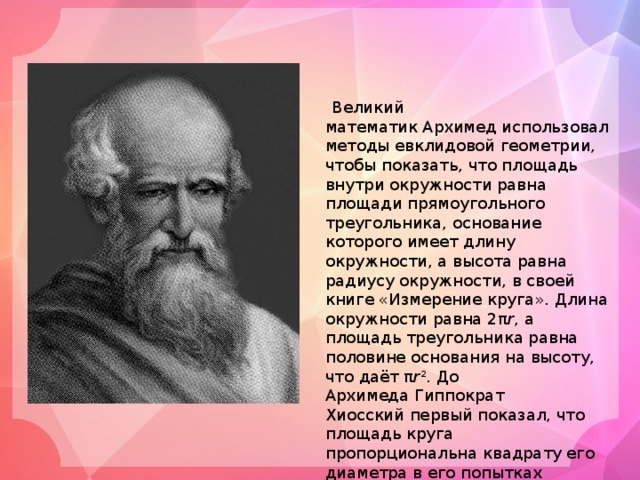  Великий математик Архимед использовал методы евклидовой геометрии, чтобы показать, что площадь внутри окружности равна площади прямоугольного треугольника, основание которого имеет длину окружности, а высота равна радиусу окружности, в своей книге «Измерение  круга». Длина окружности равна 2π r , а площадь треугольника равна половине основания на высоту, что даёт π r 2 . До Архимеда Гиппократ Хиосский первый показал, что площадь круга пропорциональна квадрату его диаметра в его попытках квадрирования гиппократовых луночек. Однако он не установил константу пропорциональности. 