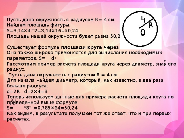 Пусть дана окружность с радиусом R= 4 см. Найдем площадь фигуры. S=3,14×4^2=3,14×16=50,24 Площадь нашей окружности будет равна 50,24 кв. см. Существует формула  площади круга через диаметр . Она также широко применяется для вычисления необходимых параметров. S= d 2 Рассмотрим пример расчета площади круга через диаметр, зная его радиус.  Пусть дана окружность с радиусом R = 4 см. Для начала найдем диаметр, который, как известно, в два раза больше радиуса. d=2R d=2×4=8 Теперь используем данные для примера расчета площади круга по приведенной выше формуле: S= *8 2 =0,785×64=50,24 Как видим, в результате получаем тот же ответ, что и при первых расчетах. 