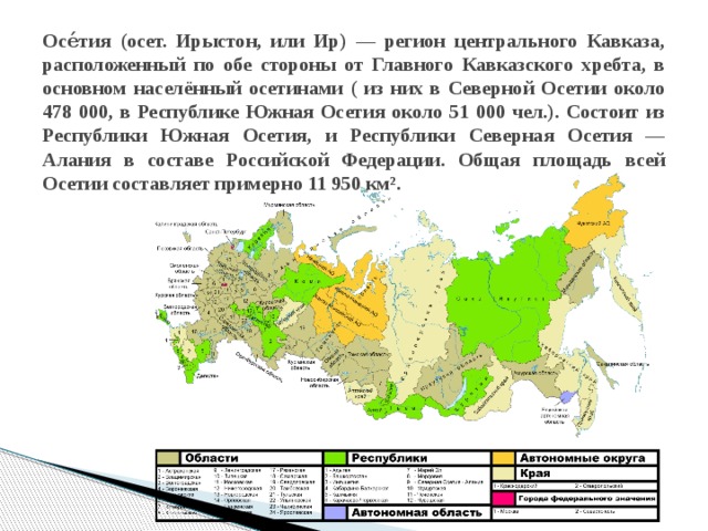 Осе́тия (осет. Ирыстон, или Ир) — регион центрального Кавказа, расположенный по обе стороны от Главного Кавказского хребта, в основном населённый осетинами ( из них в Северной Осетии около 478 000, в Республике Южная Осетия около 51 000 чел.). Состоит из Республики Южная Осетия, и Республики Северная Осетия — Алания в составе Российской Федерации. Общая площадь всей Осетии составляет примерно 11 950 км². 