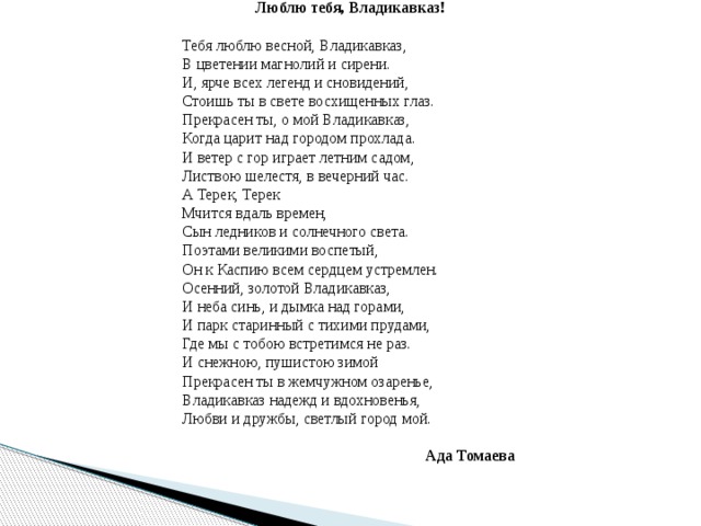 Люблю тебя, Владикавказ! Тебя люблю весной, Владикавказ,  В цветении магнолий и сирени.  И, ярче всех легенд и сновидений,  Стоишь ты в свете восхищенных глаз.  Прекрасен ты, о мой Владикавказ,  Когда царит над городом прохлада.  И ветер с гор играет летним садом,  Листвою шелестя, в вечерний час. А Терек, Терек  Мчится вдаль времен,  Сын ледников и солнечного света.  Поэтами великими воспетый,  Он к Каспию всем сердцем устремлен. Осенний, золотой Владикавказ,  И неба синь, и дымка над горами,  И парк старинный с тихими прудами,  Где мы с тобою встретимся не раз.  И снежною, пушистою зимой  Прекрасен ты в жемчужном озаренье,  Владикавказ надежд и вдохновенья,  Любви и дружбы, светлый город мой.   Ада Томаева 