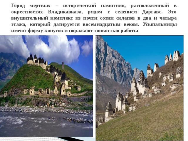 Город мертвых – исторический памятник, расположенный в окрестностях Владикавказа, рядом с селением Даргавс. Это внушительный комплекс из почти сотни склепов в два и четыре этажа, который датируется восемнадцатым веком. Усыпальницы имеют форму конусов и поражают тонкостью работы 