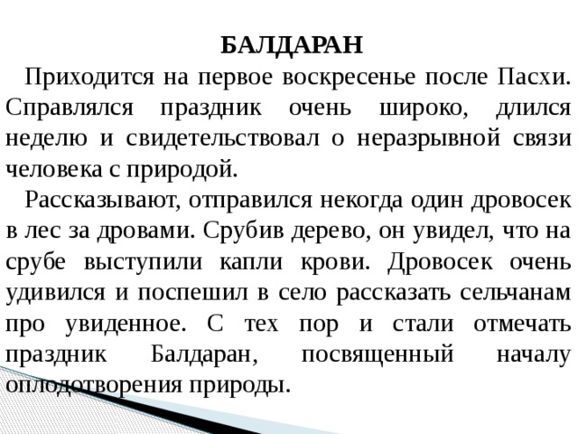 БАЛДАРАН   Приходится на первое воскресенье после Пасхи. Справлялся праздник очень широко, длился неделю и свидетельствовал о неразрывной связи человека с природой.  Рассказывают, отправился некогда один дровосек в лес за дровами. Срубив дерево, он увидел, что на срубе выступили капли крови. Дровосек очень удивился и поспешил в село рассказать сельчанам про увиденное. С тех пор и стали отмечать праздник Балдаран, посвященный началу оплодотворения природы.  