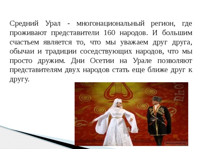 Средний Урал - многонациональный регион, где проживают представители 160 народов. И большим счастьем является то, что мы уважаем друг друга, обычаи и традиции соседствующих народов, что мы просто дружим. Дни Осетии на Урале позволяют представителям двух народов стать еще ближе друг к другу. 