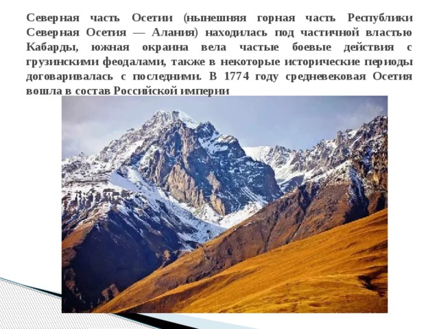 Северная часть Осетии (нынешняя горная часть Республики Северная Осетия — Алания) находилась под частичной властью Кабарды, южная окраина вела частые боевые действия с грузинскими феодалами, также в некоторые исторические периоды договаривалась с последними. В 1774 году средневековая Осетия вошла в состав Российской империи 