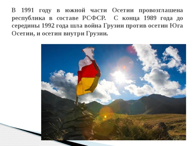 В 1991 году в южной части Осетии провозглашена республика в составе РСФСР. С конца 1989 года до середины 1992 года шла война Грузии против осетин Юга Осетии, и осетин внутри Грузии. 