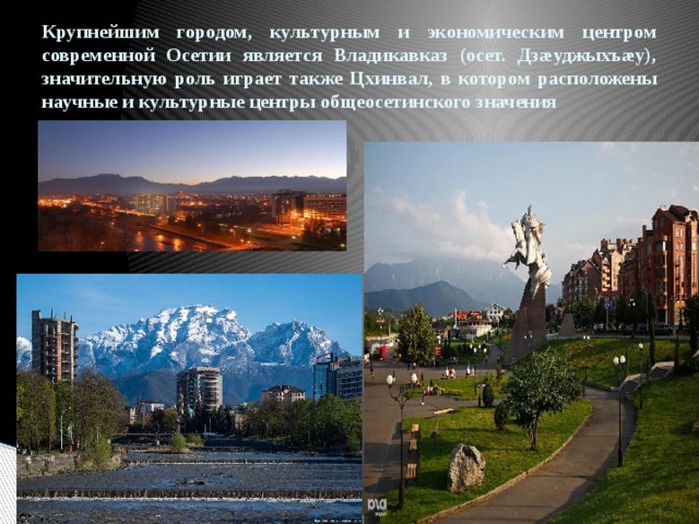 Крупнейшим городом, культурным и экономическим центром современной Осетии является Владикавказ (осет. Дзæуджыхъæу), значительную роль играет также Цхинвал, в котором расположены научные и культурные центры общеосетинского значения 