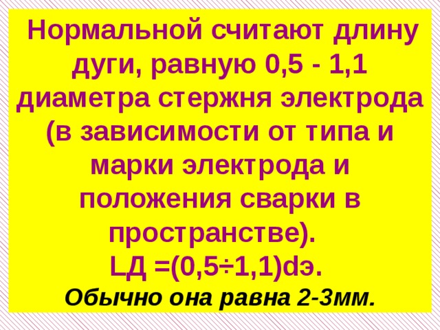  Нормальной считают длину дуги, равную 0,5 - 1,1 диаметра стержня электрода (в зависимости от типа и марки электрода и положения сварки в пространстве). LД =(0,5÷1,1)dэ. Обычно она равна 2-3мм. 