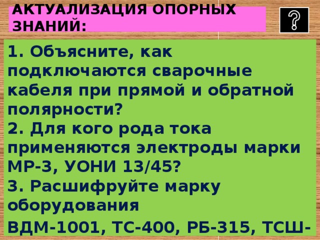      АКТУАЛИЗАЦИЯ ОПОРНЫХ ЗНАНИЙ:     1. Объясните, как подключаются сварочные кабеля при прямой и обратной полярности?  2. Для кого рода тока применяются электроды марки МР-3, УОНИ 13/45?  3. Расшифруйте марку оборудования ВДМ-1001, ТС-400, РБ-315, ТСШ-311?  4. Назовите род тока при работе ТС-400, ВДМ-1001?  5. От чего зависит сила сварочного тока?   